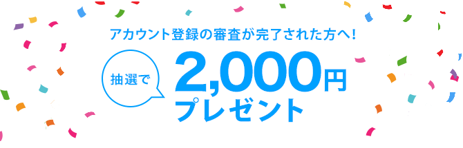 アカウント登録の審査が完了された方へ！抽選で2,000円プレゼント