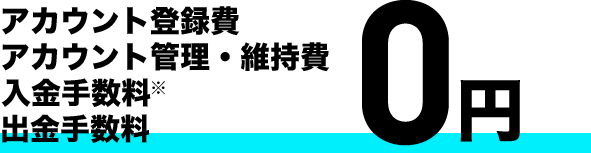 アカウント登録費 アカウント管理・維持費 入金手数料※ 出金手数料 0円