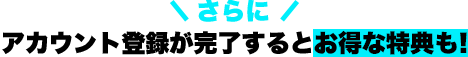 さらに アカウント登録と内部者登録が完了するとお得な特典も！