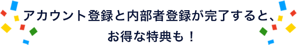 アカウント登録と内部者登録が完了すると、お得な特典も！