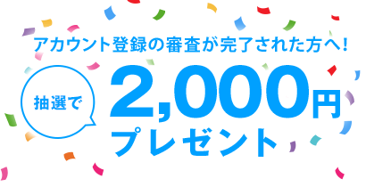 アカウント登録の審査が完了された方へ！抽選で2,000円プレゼント